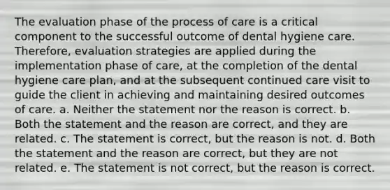 The evaluation phase of the process of care is a critical component to the successful outcome of dental hygiene care. Therefore, evaluation strategies are applied during the implementation phase of care, at the completion of the dental hygiene care plan, and at the subsequent continued care visit to guide the client in achieving and maintaining desired outcomes of care. a. Neither the statement nor the reason is correct. b. Both the statement and the reason are correct, and they are related. c. The statement is correct, but the reason is not. d. Both the statement and the reason are correct, but they are not related. e. The statement is not correct, but the reason is correct.