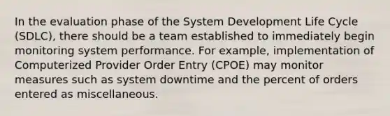 In the evaluation phase of the System Development Life Cycle (SDLC), there should be a team established to immediately begin monitoring system performance. For example, implementation of Computerized Provider Order Entry (CPOE) may monitor measures such as system downtime and the percent of orders entered as miscellaneous.