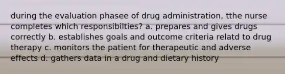 during the evaluation phasee of drug administration, tthe nurse completes which responsibilties? a. prepares and gives drugs correctly b. establishes goals and outcome criteria relatd to drug therapy c. monitors the patient for therapeutic and adverse effects d. gathers data in a drug and dietary history