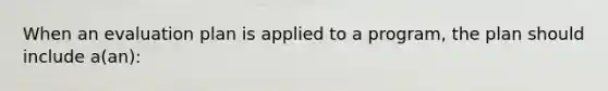 When an evaluation plan is applied to a program, the plan should include a(an):