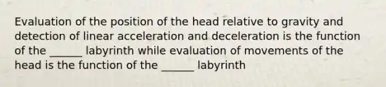 Evaluation of the position of the head relative to gravity and detection of linear acceleration and deceleration is the function of the ______ labyrinth while evaluation of movements of the head is the function of the ______ labyrinth