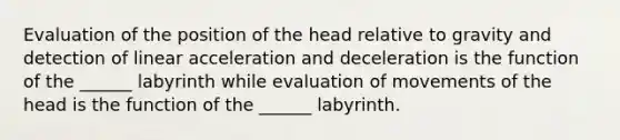 Evaluation of the position of the head relative to gravity and detection of linear acceleration and deceleration is the function of the ______ labyrinth while evaluation of movements of the head is the function of the ______ labyrinth.