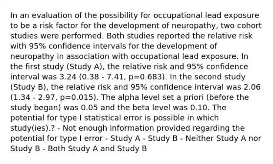 In an evaluation of the possibility for occupational lead exposure to be a risk factor for the development of neuropathy, two cohort studies were performed. Both studies reported the relative risk with 95% confidence intervals for the development of neuropathy in association with occupational lead exposure. In the first study (Study A), the relative risk and 95% confidence interval was 3.24 (0.38 - 7.41, p=0.683). In the second study (Study B), the relative risk and 95% confidence interval was 2.06 (1.34 - 2.97, p=0.015). The alpha level set a priori (before the study began) was 0.05 and the beta level was 0.10. The potential for type I statistical error is possible in which study(ies).? - Not enough information provided regarding the potential for type I error - Study A - Study B - Neither Study A nor Study B - Both Study A and Study B