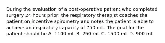 During the evaluation of a post-operative patient who completed surgery 24 hours prior, the respiratory therapist coaches the patient on incentive spirometry and notes the patient is able to achieve an inspiratory capacity of 750 mL. The goal for the patient should be A. 1100 mL B. 750 mL C. 1500 mL D. 900 mL