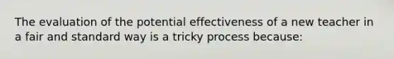 The evaluation of the potential effectiveness of a new teacher in a fair and standard way is a tricky process because:​