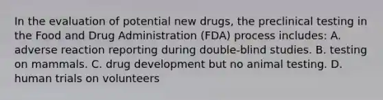 In the evaluation of potential new​ drugs, the preclinical testing in the Food and Drug Administration​ (FDA) process​ includes: A. adverse reaction reporting during​ double-blind studies. B. testing on mammals. C. drug development but no animal testing. D. human trials on volunteers