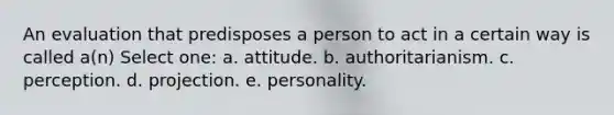 An evaluation that predisposes a person to act in a certain way is called a(n) Select one: a. attitude. b. authoritarianism. c. perception. d. projection. e. personality.