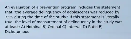 An evaluation of a prevention program includes the statement that "the average delinquency of adolescents was reduced by 33% during the time of the study." If this statement is literally true, the level of measurement of delinquency in the study was at least: A) Nominal B) Ordinal C) Interval D) Ratio E) Dichotomous