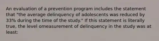 An evaluation of a prevention program includes the statement that "the average delinquency of adolescents was reduced by 33% during the time of the study." If this statement is literally true, the level omeasurement of delinquency in the study was at least: