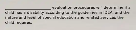 ________________________ evaluation procedures will determine if a child has a disability according to the guidelines in IDEA, and the nature and level of special education and related services the child requires: