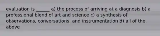 evaluation is ______ a) the process of arriving at a diagnosis b) a professional blend of art and science c) a synthesis of observations, conversations, and instrumentation d) all of the. above