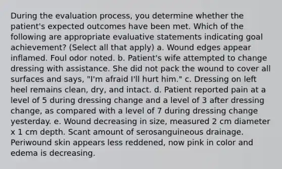 During the evaluation process, you determine whether the patient's expected outcomes have been met. Which of the following are appropriate evaluative statements indicating goal achievement? (Select all that apply) a. Wound edges appear inflamed. Foul odor noted. b. Patient's wife attempted to change dressing with assistance. She did not pack the wound to cover all surfaces and says, "I'm afraid I'll hurt him." c. Dressing on left heel remains clean, dry, and intact. d. Patient reported pain at a level of 5 during dressing change and a level of 3 after dressing change, as compared with a level of 7 during dressing change yesterday. e. Wound decreasing in size, measured 2 cm diameter x 1 cm depth. Scant amount of serosanguineous drainage. Periwound skin appears less reddened, now pink in color and edema is decreasing.