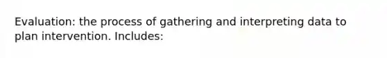 Evaluation: the process of gathering and interpreting data to plan intervention. Includes: