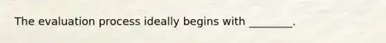 The evaluation process ideally begins with ________.