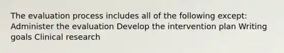 The evaluation process includes all of the following except: Administer the evaluation Develop the intervention plan Writing goals Clinical research