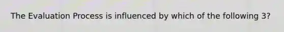 The Evaluation Process is influenced by which of the following 3?