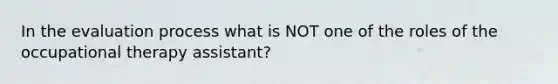 In the evaluation process what is NOT one of the roles of the occupational therapy assistant?