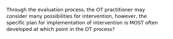 Through the evaluation process, the OT practitioner may consider many possibilities for intervention, however, the specific plan for implementation of intervention is MOST often developed at which point in the OT process?