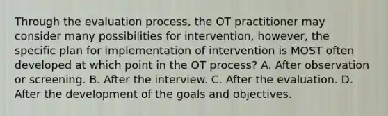 Through the evaluation process, the OT practitioner may consider many possibilities for intervention, however, the specific plan for implementation of intervention is MOST often developed at which point in the OT process? A. After observation or screening. B. After the interview. C. After the evaluation. D. After the development of the goals and objectives.