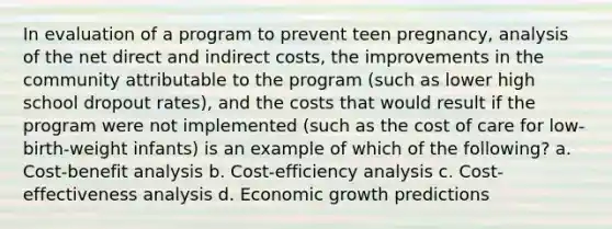 In evaluation of a program to prevent teen pregnancy, analysis of the net direct and indirect costs, the improvements in the community attributable to the program (such as lower high school dropout rates), and the costs that would result if the program were not implemented (such as the cost of care for low-birth-weight infants) is an example of which of the following? a. Cost-benefit analysis b. Cost-efficiency analysis c. Cost-effectiveness analysis d. Economic growth predictions