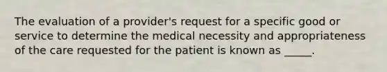 The evaluation of a provider's request for a specific good or service to determine the medical necessity and appropriateness of the care requested for the patient is known as _____.