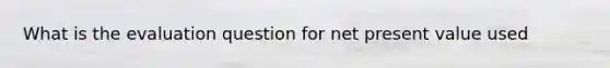 What is the evaluation question for net present value used