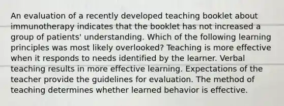 An evaluation of a recently developed teaching booklet about immunotherapy indicates that the booklet has not increased a group of patients' understanding. Which of the following learning principles was most likely overlooked? Teaching is more effective when it responds to needs identified by the learner. Verbal teaching results in more effective learning. Expectations of the teacher provide the guidelines for evaluation. The method of teaching determines whether learned behavior is effective.