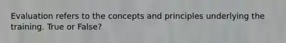 Evaluation refers to the concepts and principles underlying the training. True or False?
