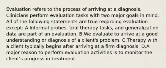 Evaluation refers to the process of arriving at a diagnosis. Clinicians perform evaluation tasks with two major goals in mind. All of the following statements are true regarding evaluation except: A.Informal probes, trial therapy tasks, and generalization data are part of an evaluation. B.We evaluate to arrive at a good understanding or diagnosis of a client's problem. C.Therapy with a client typically begins after arriving at a firm diagnosis. D.A major reason to perform evaluation activities is to monitor the client's progress in treatment.