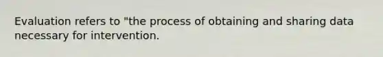 Evaluation refers to "the process of obtaining and sharing data necessary for intervention.