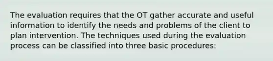 The evaluation requires that the OT gather accurate and useful information to identify the needs and problems of the client to plan intervention. The techniques used during the evaluation process can be classified into three basic procedures: