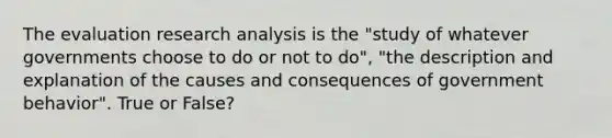 The evaluation research analysis is the "study of whatever governments choose to do or not to do", "the description and explanation of the causes and consequences of government behavior". True or False?