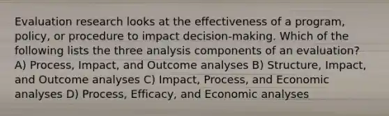 Evaluation research looks at the effectiveness of a program, policy, or procedure to impact decision-making. Which of the following lists the three analysis components of an evaluation? A) Process, Impact, and Outcome analyses B) Structure, Impact, and Outcome analyses C) Impact, Process, and Economic analyses D) Process, Efficacy, and Economic analyses