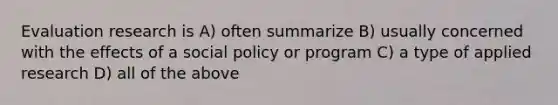 Evaluation research is A) often summarize B) usually concerned with the effects of a social policy or program C) a type of applied research D) all of the above