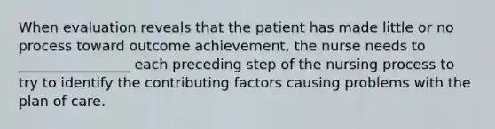 When evaluation reveals that the patient has made little or no process toward outcome achievement, the nurse needs to ________________ each preceding step of the nursing process to try to identify the contributing factors causing problems with the plan of care.