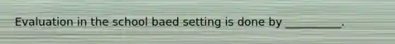 Evaluation in the school baed setting is done by __________.