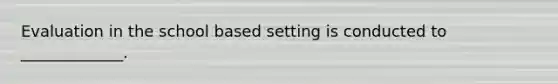 Evaluation in the school based setting is conducted to _____________.