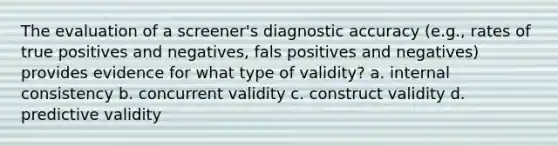 The evaluation of a screener's diagnostic accuracy (e.g., rates of true positives and negatives, fals positives and negatives) provides evidence for what type of validity? a. internal consistency b. concurrent validity c. construct validity d. predictive validity