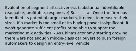 Evaluation of segment attractiveness (substantial, identifiable, reachable, profitable, responsive) Su______al: Once the firm has identified its potential target markets, it needs to measure their sizes. If a market is too small or its buying power insignificant, it won't generate sufficient profits or be able to support the marketing mix activities. - As China's economy starting growing, there were not enough middle-class car buyers to push foreign automakers to design an entry-level vehicle.