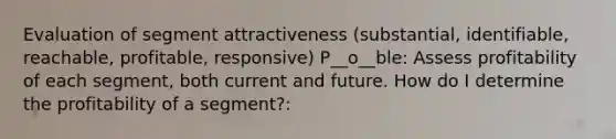 Evaluation of segment attractiveness (substantial, identifiable, reachable, profitable, responsive) P__o__ble: Assess profitability of each segment, both current and future. How do I determine the profitability of a segment?: