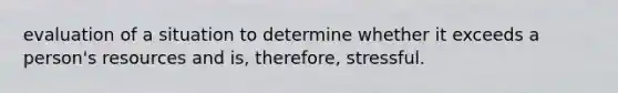 evaluation of a situation to determine whether it exceeds a person's resources and is, therefore, stressful.