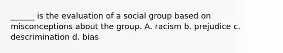 ______ is the evaluation of a social group based on misconceptions about the group. A. racism b. prejudice c. descrimination d. bias