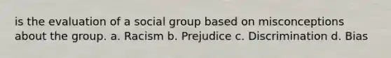 is the evaluation of a social group based on misconceptions about the group. a. Racism b. Prejudice c. Discrimination d. Bias