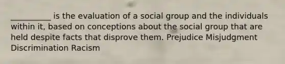 __________ is the evaluation of a social group and the individuals within it, based on conceptions about the social group that are held despite facts that disprove them. Prejudice Misjudgment Discrimination Racism