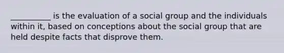 __________ is the evaluation of a social group and the individuals within it, based on conceptions about the social group that are held despite facts that disprove them.