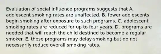 Evaluation of social influence programs suggests that A. adolescent smoking rates are unaffected. B. fewer adolescents begin smoking after exposure to such programs. C. adolescent smoking rates are reduced for up to four years. D. programs are needed that will reach the child destined to become a regular smoker. E. these programs may delay smoking but do not necessarily reduce overall smoking rates.