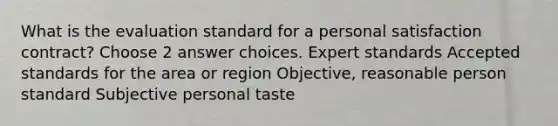 What is the evaluation standard for a personal satisfaction contract? Choose 2 answer choices. Expert standards Accepted standards for the area or region Objective, reasonable person standard Subjective personal taste