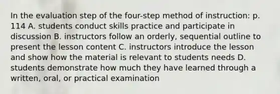 In the evaluation step of the four-step method of instruction: p. 114 A. students conduct skills practice and participate in discussion B. instructors follow an orderly, sequential outline to present the lesson content C. instructors introduce the lesson and show how the material is relevant to students needs D. students demonstrate how much they have learned through a written, oral, or practical examination