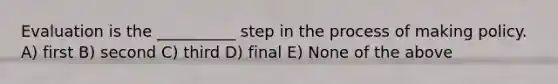 Evaluation is the __________ step in the process of making policy. A) first B) second C) third D) final E) None of the above