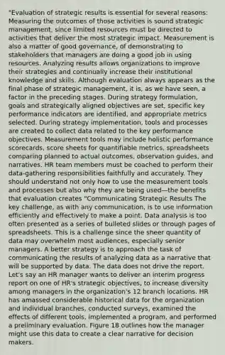 "Evaluation of strategic results is essential for several reasons: Measuring the outcomes of those activities is sound strategic management, since limited resources must be directed to activities that deliver the most strategic impact. Measurement is also a matter of good governance, of demonstrating to stakeholders that managers are doing a good job in using resources. Analyzing results allows organizations to improve their strategies and continually increase their institutional knowledge and skills. Although evaluation always appears as the final phase of strategic management, it is, as we have seen, a factor in the preceding stages. During strategy formulation, goals and strategically aligned objectives are set, specific key performance indicators are identified, and appropriate metrics selected. During strategy implementation, tools and processes are created to collect data related to the key performance objectives. Measurement tools may include holistic performance scorecards, score sheets for quantifiable metrics, spreadsheets comparing planned to actual outcomes, observation guides, and narratives. HR team members must be coached to perform their data-gathering responsibilities faithfully and accurately. They should understand not only how to use the measurement tools and processes but also why they are being used—the benefits that evaluation creates "Communicating Strategic Results The key challenge, as with any communication, is to use information efficiently and effectively to make a point. Data analysis is too often presented as a series of bulleted slides or through pages of spreadsheets. This is a challenge since the sheer quantity of data may overwhelm most audiences, especially senior managers. A better strategy is to approach the task of communicating the results of analyzing data as a narrative that will be supported by data. The data does not drive the report. Let's say an HR manager wants to deliver an interim progress report on one of HR's strategic objectives, to increase diversity among managers in the organization's 12 branch locations. HR has amassed considerable historical data for the organization and individual branches, conducted surveys, examined the effects of different tools, implemented a program, and performed a preliminary evaluation. Figure 18 outlines how the manager might use this data to create a clear narrative for decision makers.